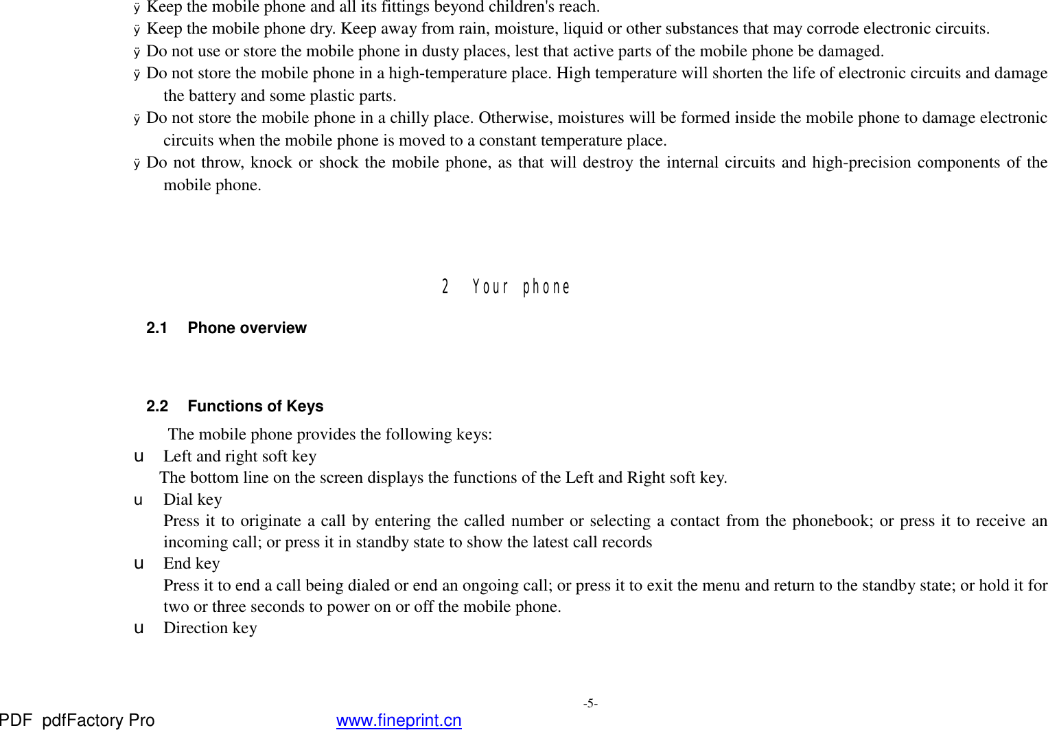  -5- Ø Keep the mobile phone and all its fittings beyond children&apos;s reach. Ø Keep the mobile phone dry. Keep away from rain, moisture, liquid or other substances that may corrode electronic circuits. Ø Do not use or store the mobile phone in dusty places, lest that active parts of the mobile phone be damaged. Ø Do not store the mobile phone in a high-temperature place. High temperature will shorten the life of electronic circuits and damage the battery and some plastic parts. Ø Do not store the mobile phone in a chilly place. Otherwise, moistures will be formed inside the mobile phone to damage electronic circuits when the mobile phone is moved to a constant temperature place. Ø Do not throw, knock or shock the mobile phone, as that will destroy the internal circuits and high-precision components of the mobile phone.    2 Your phone 2.1 Phone overview   2.2 Functions of Keys The mobile phone provides the following keys: u Left and right soft key The bottom line on the screen displays the functions of the Left and Right soft key. u Dial key Press it to originate a call by entering the called number or selecting a contact from the phonebook; or press it to receive an incoming call; or press it in standby state to show the latest call records u End key Press it to end a call being dialed or end an ongoing call; or press it to exit the menu and return to the standby state; or hold it for two or three seconds to power on or off the mobile phone. u Direction key PDF      pdfFactory Pro         www.fineprint.cn