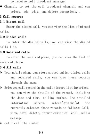  10 to receive cell broadcast message.  Channel: to set the cell broadcast channel, and can select, add, edit, and delete operations. . 3 3 3 3 Call recordsCall recordsCall recordsCall records    3.13.13.13.1    Missed callMissed callMissed callMissed call    Enter the missed call, you can view the list of missed calls. 3.23.23.23.2    Dialed callsDialed callsDialed callsDialed calls    To enter the dialed calls, you can view the dialed calls list. 3.33.33.33.3    Received callsReceived callsReceived callsReceived calls    to enter the received phone, you can view the list of received phone. 3.43.43.43.4    All callsAll callsAll callsAll calls     Your mobile phone can store missed calls, dialed calls and  received  calls,  you  can  view  these  records through the menu.  Selected call record in the call history list interface, you can view the details of the record, including the date  and  time, calling number. The detailed information  screen,  select&quot;Options&quot;of  the currently selected phone records as follows: Call, view, save, delete, former editor of  call, send a message.  call: call the number 