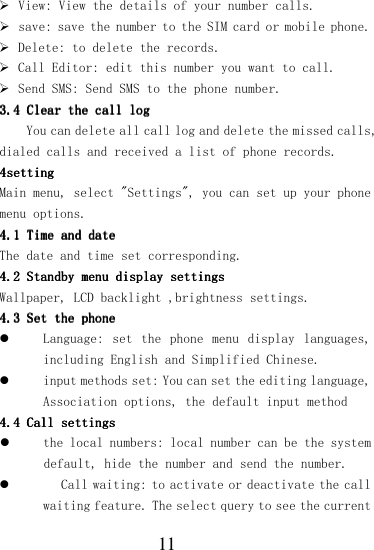  11  View: View the details of your number calls.  save: save the number to the SIM card or mobile phone.  Delete: to delete the records.  Call Editor: edit this number you want to call.  Send SMS: Send SMS to the phone number. 3.43.43.43.4    Clear the call logClear the call logClear the call logClear the call log    You can delete all call log and delete the missed calls, dialed calls and received a list of phone records. 4444settingsettingsettingsetting    Main menu, select &quot;Settings&quot;, you can set up your phone menu options. 4.14.14.14.1    Time and dateTime and dateTime and dateTime and date    The date and time set corresponding. 4.24.24.24.2    Standby menu display settingsStandby menu display settingsStandby menu display settingsStandby menu display settings    Wallpaper, LCD backlight ,brightness settings. 4.34.34.34.3    Set the phoneSet the phoneSet the phoneSet the phone     Language: set  the  phone  menu  display  languages, including English and Simplified Chinese.  input methods set: You can set the editing language, Association options, the default input method 4.44.44.44.4    Call settingsCall settingsCall settingsCall settings     the local numbers: local number can be the system default, hide the number and send the number.   Call waiting: to activate or deactivate the call waiting feature. The select query to see the current 