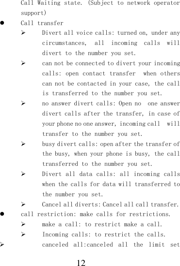  12 Call Waiting state. (Subject to network operator support)  Call transfer  Divert all voice calls: turned on, under any circumstances,  all  incoming  calls  will divert to the number you set.  can not be connected to divert your incoming calls: open  contact transfer  when others can not be contacted in your case, the call is transferred to the number you set.  no answer divert calls: Open no  one answer divert calls after the transfer, in case of your phone no one answer, incoming call  will transfer to the number you set.  busy divert calls: open after the transfer of the busy, when your phone is busy, the call transferred to the number you set.  Divert all  data  calls: all incoming  calls when the calls for data will transferred to the number you set.  Cancel all diverts: Cancel all call transfer.  call restriction: make calls for restrictions.  make a call: to restrict make a call.  Incoming calls: to restrict the calls.  canceled  all:canceled  all  the  limit  set 