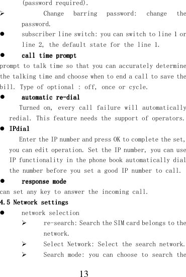  13 (password required).  Change  barring  password:  change  the password.  subscriber line switch: you can switch to line 1 or line 2, the default state for the line 1.  call time promptcall time promptcall time promptcall time prompt    prompt to talk time so that you can accurately determine the talking time and choose when to end a call to save the bill. Type of optional : off, once or cycle.  automatic reautomatic reautomatic reautomatic re----dialdialdialdial    Turned on,  every call failure will  automatically redial. This feature needs the support of operators.  IPIPIPIPdialdialdialdial    Enter the IP number and press OK to complete the set, you can edit operation. Set the IP number, you can use IP functionality in the phone book automatically dial the number before you set a good IP number to call.  response moderesponse moderesponse moderesponse mode    can set any key to answer the incoming call. 4.54.54.54.5    Network settingsNetwork settingsNetwork settingsNetwork settings     network selection  re-search: Search the SIM card belongs to the network.  Select Network: Select the search network.  Search mode: you can choose to search the 