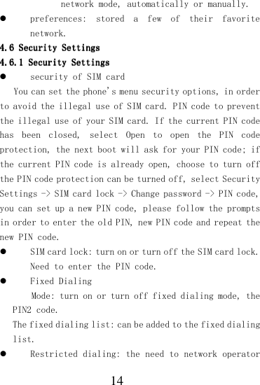  14 network mode, automatically or manually.  preferences:  stored  a  few  of  their  favorite network. 4.64.64.64.6    Security SettingsSecurity SettingsSecurity SettingsSecurity Settings    4.6.14.6.14.6.14.6.1    Security SettingsSecurity SettingsSecurity SettingsSecurity Settings     security of SIM card  You can set the phone&apos;s menu security options, in order to avoid the illegal use of SIM card. PIN code to prevent the illegal use of your SIM card. If the current PIN code has  been  closed,  select  Open  to  open  the  PIN  code protection, the next boot will ask for your PIN code; if the current PIN code is already open, choose to turn off the PIN code protection can be turned off, select Security Settings -&gt; SIM card lock -&gt; Change password -&gt; PIN code, you can set up a new PIN code, please follow the prompts in order to enter the old PIN, new PIN code and repeat the new PIN code.  SIM card lock: turn on or turn off the SIM card lock. Need to enter the PIN code.  Fixed Dialing Mode: turn on or turn off fixed dialing mode, the PIN2 code. The fixed dialing list: can be added to the fixed dialing list.  Restricted dialing: the need to network operator 