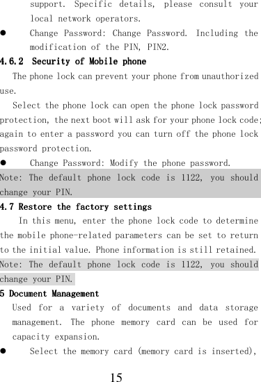  15 support.  Specific  details,  please  consult  your local network operators.  Change  Password:  Change  Password.  Including  the modification of the PIN, PIN2. 4.6.24.6.24.6.24.6.2    SSSSecurityecurityecurityecurity    ofofofof    Mobile phone Mobile phone Mobile phone Mobile phone     The phone lock can prevent your phone from unauthorized use. Select the phone lock can open the phone lock password protection, the next boot will ask for your phone lock code; again to enter a password you can turn off the phone lock password protection.  Change Password: Modify the phone password. Note: The default  phone  lock  code  is  1122,  you should change your PIN. 4.7 4.7 4.7 4.7 Restore the factory settinRestore the factory settinRestore the factory settinRestore the factory settingsgsgsgs    In this menu, enter the phone lock code to determine the mobile phone-related parameters can be set to return to the initial value. Phone information is still retained. Note: The default  phone  lock  code  is  1122,  you should change your PIN. 5 5 5 5 Document MaDocument MaDocument MaDocument Managementnagementnagementnagement    Used  for  a  variety  of  documents  and  data  storage management.  The  phone  memory  card  can  be  used  for capacity expansion.  Select the memory card (memory card is inserted), 