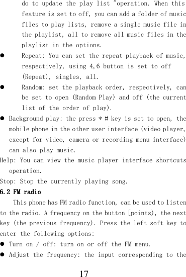  17 do to update the play list &quot;operation. When this feature is set to off, you can add a folder of music files to play lists, remove a single music file in the playlist, all to remove all music files in the playlist in the options.  Repeat: You can set the repeat playback of music, respectively, using 4,6 button is set to off (Repeat), singles, all.  Random: set the playback order, respectively, can be set to open (Random Play) and off (the current list of the order of play).  Background play: the press * # key is set to open, the mobile phone in the other user interface (video player, except for video, camera or recording menu interface) can also play music. Help: You can view the music player interface shortcuts operation. Stop: Stop the currently playing song. 6.26.26.26.2    FM radioFM radioFM radioFM radio    This phone has FM radio function, can be used to listen to the radio. A frequency on the button [points), the next key (the previous frequency). Press the left soft key to enter the following options:  Turn on / off: turn on or off the FM menu.   Adjust the frequency: the input corresponding to the 