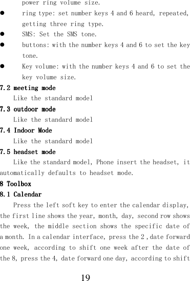  19 power ring volume size.  ring type: set number keys 4 and 6 heard, repeated, getting three ring type.  SMS: Set the SMS tone.  buttons: with the number keys 4 and 6 to set the key tone.  Key volume: with the number keys 4 and 6 to set the key volume size. 7.2 7.2 7.2 7.2 meeting modemeeting modemeeting modemeeting mode    Like the standard model 7.3 7.3 7.3 7.3 outdoor modeoutdoor modeoutdoor modeoutdoor mode    Like the standard model 7.4 7.4 7.4 7.4 Indoor ModeIndoor ModeIndoor ModeIndoor Mode    Like the standard model 7.5 7.5 7.5 7.5 headset modeheadset modeheadset modeheadset mode    Like the standard model, Phone insert the headset, it automatically defaults to headset mode. 8888    ToolboxToolboxToolboxToolbox    8.18.18.18.1    CalendarCalendarCalendarCalendar    Press the left soft key to enter the calendar display, the first line shows the year, month, day, second row shows the week, the middle section shows the specific date of a month. In a calendar interface, press the 2 ,date forward one week, according to shift one week after the date of the 8, press the 4, date forward one day, according to shift 