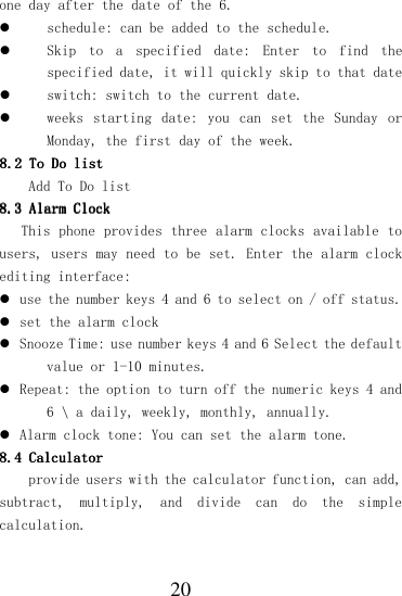  20 one day after the date of the 6.  schedule: can be added to the schedule.  Skip  to  a  specified  date:  Enter  to  find  the specified date, it will quickly skip to that date  switch: switch to the current date.  weeks  starting  date:  you  can  set  the  Sunday  or Monday, the first day of the week. 8.28.28.28.2    To DoTo DoTo DoTo Do    listlistlistlist    Add To Do list 8.38.38.38.3    Alarm ClockAlarm ClockAlarm ClockAlarm Clock    This phone provides three alarm clocks available to users, users may need to be set. Enter the alarm clock editing interface:  use the number keys 4 and 6 to select on / off status.  set the alarm clock  Snooze Time: use number keys 4 and 6 Select the default value or 1-10 minutes.  Repeat: the option to turn off the numeric keys 4 and 6 \ a daily, weekly, monthly, annually.  Alarm clock tone: You can set the alarm tone. 8.4 8.4 8.4 8.4 CalculatorCalculatorCalculatorCalculator    provide users with the calculator function, can add, subtract,  multiply,  and  divide  can  do  the  simple calculation. 