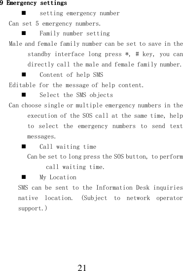  21 9999    Emergency settingsEmergency settingsEmergency settingsEmergency settings     setting emergency number  Can set 5 emergency numbers.  Family number setting Male and female family number can be set to save in the standby interface long press *, # key, you can directly call the male and female family number.  Content of help SMS  Editable for the message of help content.  Select the SMS objects Can choose single or multiple emergency numbers in the execution of the SOS call at the same time, help to  select  the  emergency  numbers  to  send  text messages.  Call waiting time Can be set to long press the SOS button, to perform call waiting time.  My Location SMS can be sent to the Information Desk inquiries native  location.  (Subject  to  network  operator support.)     