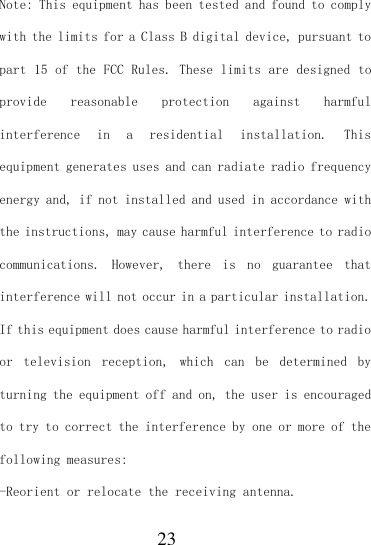  23 Note: This equipment has been tested and found to comply with the limits for a Class B digital device, pursuant to part 15 of the FCC Rules. These limits are designed to provide  reasonable  protection  against  harmful interference  in  a  residential  installation.  This equipment generates uses and can radiate radio frequency energy and, if not installed and used in accordance with the instructions, may cause harmful interference to radio communications.  However,  there  is  no  guarantee  that interference will not occur in a particular installation. If this equipment does cause harmful interference to radio or  television  reception,  which  can  be  determined  by turning the equipment off and on, the user is encouraged to try to correct the interference by one or more of the following measures: -Reorient or relocate the receiving antenna. 