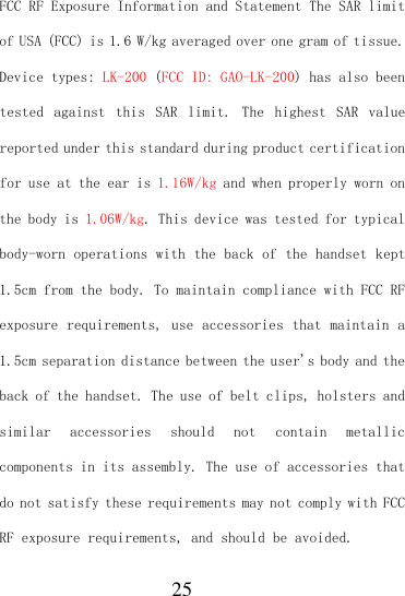  25 FCC RF Exposure Information and Statement The SAR limit of USA (FCC) is 1.6 W/kg averaged over one gram of tissue. Device types: LK-200 (FCC ID: GAO-LK-200) has also been tested  against  this  SAR  limit.  The  highest  SAR  value reported under this standard during product certification for use at the ear is 1.16W/kg and when properly worn on the body is 1.06W/kg. This device was tested for typical body-worn operations with the back of the handset kept 1.5cm from the body. To maintain compliance with FCC RF exposure requirements, use accessories that maintain a 1.5cm separation distance between the user&apos;s body and the back of the handset. The use of belt clips, holsters and similar  accessories  should  not  contain  metallic components in its assembly. The use of accessories that do not satisfy these requirements may not comply with FCC RF exposure requirements, and should be avoided. 