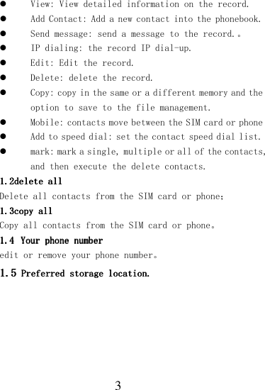  3  View: View detailed information on the record.  Add Contact: Add a new contact into the phonebook.   Send message: send a message to the record.。  IP dialing: the record IP dial-up.  Edit: Edit the record.  Delete: delete the record.  Copy: copy in the same or a different memory and the option to save to the file management.  Mobile: contacts move between the SIM card or phone  Add to speed dial: set the contact speed dial list.  mark: mark a single, multiple or all of the contacts, and then execute the delete contacts. 1.21.21.21.2delete alldelete alldelete alldelete all    Delete all contacts from the SIM card or phone； 1.31.31.31.3copy allcopy allcopy allcopy all    Copy all contacts from the SIM card or phone。 1.41.41.41.4 Your phone numberYour phone numberYour phone numberYour phone number    edit or remove your phone number。 1.51.51.51.5    Preferred storage locatioPreferred storage locatioPreferred storage locatioPreferred storage location.n.n.n.    