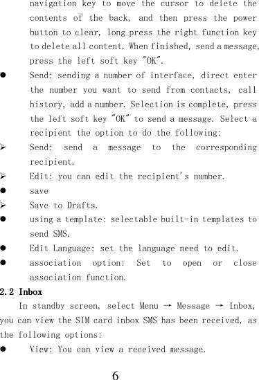  6 navigation key  to move the cursor to delete the contents  of  the  back,  and  then  press  the  power button to clear, long press the right function key to delete all content. When finished, send a message, press the left soft key &quot;OK&quot;.  Send: sending a number of interface, direct enter the number you  want to send from contacts, call history, add a number. Selection is complete, press the left soft key &quot;OK&quot; to send a message. Select a recipient the option to do the following:  Send:  send  a  message  to  the  corresponding recipient.  Edit: you can edit the recipient&apos;s number.  save  Save to Drafts.  using a template: selectable built-in templates to send SMS.  Edit Language: set the language need to edit.  association  option:  Set  to  open  or  close association function. 2.22.22.22.2    InboxInboxInboxInbox    In standby screen, select Menu → Message → Inbox, you can view the SIM card inbox SMS has been received, as the following options:  View: You can view a received message. 