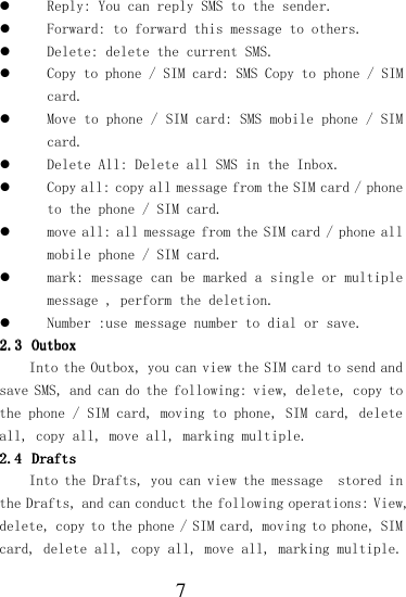  7  Reply: You can reply SMS to the sender.  Forward: to forward this message to others.  Delete: delete the current SMS.  Copy to phone / SIM card: SMS Copy to phone / SIM card.  Move to phone / SIM card: SMS mobile phone / SIM card.  Delete All: Delete all SMS in the Inbox.  Copy all: copy all message from the SIM card / phone to the phone / SIM card.  move all: all message from the SIM card / phone all mobile phone / SIM card.  mark: message can be marked a single or multiple message , perform the deletion.  Number :use message number to dial or save. 2.32.32.32.3 OutboxOutboxOutboxOutbox    Into the Outbox, you can view the SIM card to send and save SMS, and can do the following: view, delete, copy to the phone / SIM card, moving to phone, SIM card, delete all, copy all, move all, marking multiple. 2.42.42.42.4 DraftsDraftsDraftsDrafts    Into the Drafts, you can view the message  stored in the Drafts, and can conduct the following operations: View, delete, copy to the phone / SIM card, moving to phone, SIM card, delete all, copy all, move all, marking multiple. 