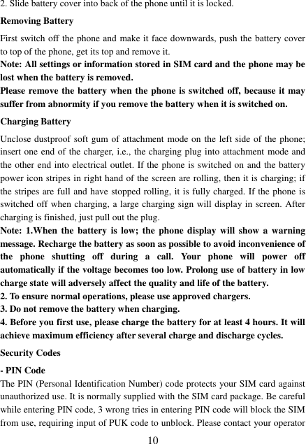  10 2. Slide battery cover into back of the phone until it is locked.                    Removing Battery First switch off the phone and make it face downwards, push the battery cover to top of the phone, get its top and remove it. Note: All settings or information stored in SIM card and the phone may be lost when the battery is removed. Please remove the battery when the phone is switched off, because it may suffer from abnormity if you remove the battery when it is switched on. Charging Battery Unclose dustproof soft gum of attachment mode on the left side of the phone; insert one end of the charger, i.e., the charging plug into attachment mode and the other end into electrical outlet. If the phone is switched on and the battery power icon stripes in right hand of the screen are rolling, then it is charging; if the stripes are full and have stopped rolling, it is fully charged. If the phone is switched off when charging, a large charging sign will display in screen. After charging is finished, just pull out the plug. Note: 1.When  the  battery  is  low; the phone  display  will show  a  warning message. Recharge the battery as soon as possible to avoid inconvenience of the  phone  shutting  off  during  a  call.  Your  phone  will  power  off automatically if the voltage becomes too low. Prolong use of battery in low charge state will adversely affect the quality and life of the battery. 2. To ensure normal operations, please use approved chargers. 3. Do not remove the battery when charging. 4. Before you first use, please charge the battery for at least 4 hours. It will achieve maximum efficiency after several charge and discharge cycles. Security Codes - PIN Code The PIN (Personal Identification Number) code protects your SIM card against unauthorized use. It is normally supplied with the SIM card package. Be careful while entering PIN code, 3 wrong tries in entering PIN code will block the SIM from use, requiring input of PUK code to unblock. Please contact your operator 