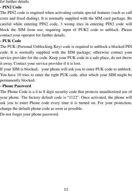  11 for further details. - PIN2 Code The PIN2 code is required when activating certain special features (such as call costs and fixed dialing). It is normally supplied with the SIM card package. Be careful  while  entering  PIN2  code,  3  wrong  tries  in  entering  PIN2  code  will block  the  SIM  from  use,  requiring  input  of  PUK2  code  to  unblock.  Please contact your operator for further details. - PUK Code The PUK (Personal Unblocking Key) code is required to unblock a blocked PIN code.  It  is  normally  supplied  with  the  SIM  package;  otherwise  contact  your service provider for the code. Keep your PUK code in a safe place, do not throw it away. Contact your service provider if it is lost. If your SIM is blocked，your phone will ask you to enter PUK code to unblock. You have 10 tries to enter the right PUK code, after which your SIM might be permanently blocked. - Phone Password The Phone Code is a 4 to 8 digit security code that protects unauthorized use of your phone. The factory default code is “1122”. Once activated, the phone will ask  you  to  enter  Phone  code  every  time  it  is  turned  on.  For  your  protection, change the default phone code as soon as possible.   Do not forget your phone password.            