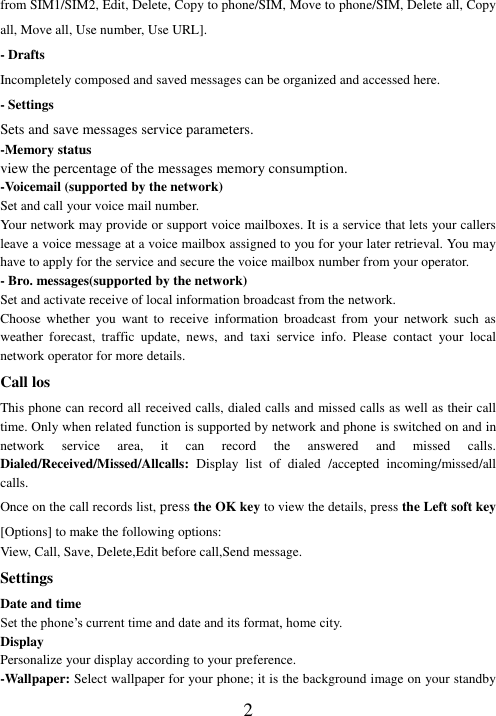  2 from SIM1/SIM2, Edit, Delete, Copy to phone/SIM, Move to phone/SIM, Delete all, Copy all, Move all, Use number, Use URL]. - Drafts Incompletely composed and saved messages can be organized and accessed here. - Settings Sets and save messages service parameters. -Memory status   view the percentage of the messages memory consumption. -Voicemail (supported by the network) Set and call your voice mail number. Your network may provide or support voice mailboxes. It is a service that lets your callers leave a voice message at a voice mailbox assigned to you for your later retrieval. You may have to apply for the service and secure the voice mailbox number from your operator.   - Bro. messages(supported by the network) Set and activate receive of local information broadcast from the network. Choose  whether  you  want  to  receive  information  broadcast  from  your  network  such  as weather  forecast,  traffic  update,  news,  and  taxi  service  info.  Please  contact  your  local network operator for more details. Call los This phone can record all received calls, dialed calls and missed calls as well as their call time. Only when related function is supported by network and phone is switched on and in network  service  area,  it  can  record  the  answered  and  missed  calls. Dialed/Received/Missed/Allcalls:  Display  list  of  dialed  /accepted  incoming/missed/all calls. Once on the call records list, press the OK key to view the details, press the Left soft key [Options] to make the following options: View, Call, Save, Delete,Edit before call,Send message. Settings Date and time Set the phone’s current time and date and its format, home city. Display Personalize your display according to your preference.   -Wallpaper: Select wallpaper for your phone; it is the background image on your standby 