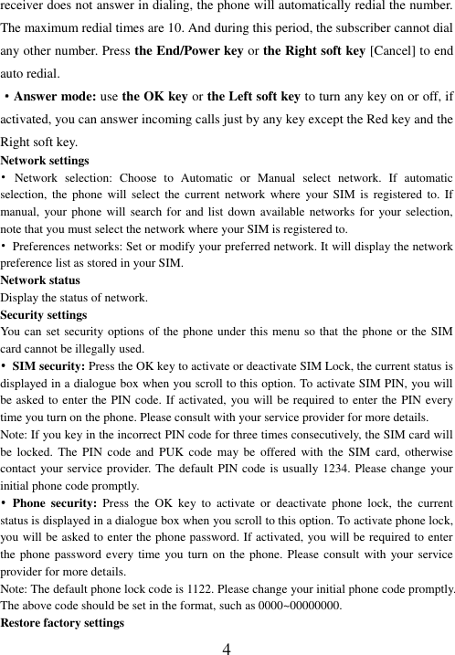  4 receiver does not answer in dialing, the phone will automatically redial the number. The maximum redial times are 10. And during this period, the subscriber cannot dial any other number. Press the End/Power key or the Right soft key [Cancel] to end auto redial. ·Answer mode: use the OK key or the Left soft key to turn any key on or off, if activated, you can answer incoming calls just by any key except the Red key and the Right soft key. Network settings •  Network  selection:  Choose  to  Automatic  or  Manual  select  network.  If  automatic selection,  the  phone  will  select  the  current  network  where  your  SIM  is  registered  to.  If manual, your  phone  will search  for and  list down  available networks  for  your selection, note that you must select the network where your SIM is registered to.   •  Preferences networks: Set or modify your preferred network. It will display the network preference list as stored in your SIM. Network status Display the status of network. Security settings You can set security options of the phone under this menu so that the phone or the SIM card cannot be illegally used. • SIM security: Press the OK key to activate or deactivate SIM Lock, the current status is displayed in a dialogue box when you scroll to this option. To activate SIM PIN, you will be asked to enter the PIN code. If activated, you will be required to enter the PIN every time you turn on the phone. Please consult with your service provider for more details. Note: If you key in the incorrect PIN code for three times consecutively, the SIM card will be  locked.  The  PIN  code  and  PUK  code  may  be  offered  with  the  SIM  card,  otherwise contact your service provider. The default PIN code is usually 1234. Please change your initial phone code promptly.   • Phone  security:  Press  the  OK  key  to  activate  or  deactivate  phone  lock,  the  current status is displayed in a dialogue box when you scroll to this option. To activate phone lock, you will be asked to enter the phone password. If activated, you will be required to enter the phone password  every time you turn  on the  phone.  Please consult with  your service provider for more details. Note: The default phone lock code is 1122. Please change your initial phone code promptly. The above code should be set in the format, such as 0000~00000000. Restore factory settings 