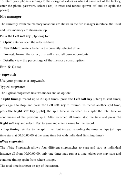  5 To return your phone’s settings to their original values as when it came out of the factory, enter  the  phone  password,  select  [Yes]  to  reset  and  reboot  (power  off  and  on  again  the phone). File manager The currently available memory locations are shown in the file manager interface, the Total and Free memory are shown on top.   Press the Left soft key [Options] for: • Open: enter or open the selected drive. • New folder: create a folder in the currently selected drive. • Format: format the drive, this will erase all current contents. • Details: view the percentage of the memory consumption. Fun &amp; Game - topwatch Use your phone as a stopwatch. Typical stopwatch The Typical Stopwatch has two modes and an option:   ·Split timing: record up to 20 split times, press the Left soft key [Start] to start timer, press again to stop, and press the Left soft key to resume. To record another split time, press  the  Right  soft  key  [Split],  the  split  time  is  recorded  as  a  split  the  total  time  or continuance  of  the  previous  split.  After  recorded  all  times,  stop  the  time  and  press  the Right soft key and select ‘Yes’ to Save and enter a name for the record.   ·Lap timing: similar to the split timer, but instead recording the times as laps (all laps time starts at 00:00:00:00 at the same time but with individual finishing times). nWay stopwatch The  nWay  Stopwatch  allows  four  different  stopwatches  to  start  and  stop  at  individual instance all from 00:00:00:00, only one timer may run at a time, either one may stop and continue timing again from where it stops.   The total time is shown on top of the screen.   