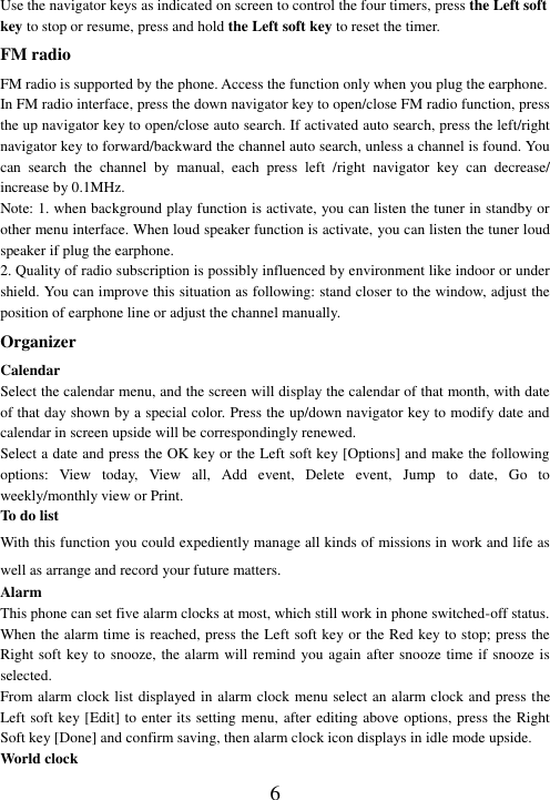  6 Use the navigator keys as indicated on screen to control the four timers, press the Left soft key to stop or resume, press and hold the Left soft key to reset the timer. FM radio FM radio is supported by the phone. Access the function only when you plug the earphone. In FM radio interface, press the down navigator key to open/close FM radio function, press the up navigator key to open/close auto search. If activated auto search, press the left/right navigator key to forward/backward the channel auto search, unless a channel is found. You can  search  the  channel  by  manual,  each  press  left  /right  navigator  key  can  decrease/ increase by 0.1MHz. Note: 1. when background play function is activate, you can listen the tuner in standby or other menu interface. When loud speaker function is activate, you can listen the tuner loud speaker if plug the earphone. 2. Quality of radio subscription is possibly influenced by environment like indoor or under shield. You can improve this situation as following: stand closer to the window, adjust the position of earphone line or adjust the channel manually. Organizer Calendar Select the calendar menu, and the screen will display the calendar of that month, with date of that day shown by a special color. Press the up/down navigator key to modify date and calendar in screen upside will be correspondingly renewed. Select a date and press the OK key or the Left soft key [Options] and make the following options:  View  today,  View  all,  Add  event,  Delete  event,  Jump  to  date,  Go  to weekly/monthly view or Print. To do list With this function you could expediently manage all kinds of missions in work and life as well as arrange and record your future matters.   Alarm This phone can set five alarm clocks at most, which still work in phone switched-off status. When the alarm time is reached, press the Left soft key or the Red key to stop; press the Right soft key to snooze, the alarm will remind you again after snooze time if snooze is selected. From alarm clock list displayed in alarm clock menu select an alarm clock and press the Left soft key [Edit] to enter its setting menu, after editing above options, press the Right Soft key [Done] and confirm saving, then alarm clock icon displays in idle mode upside. World clock 