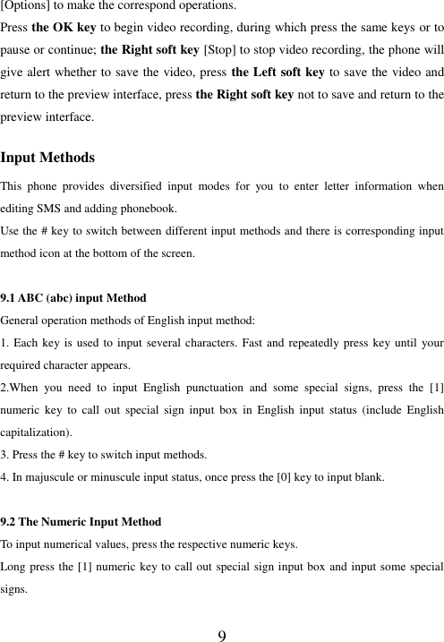  9 [Options] to make the correspond operations. Press the OK key to begin video recording, during which press the same keys or to pause or continue; the Right soft key [Stop] to stop video recording, the phone will give alert whether to save the video, press the Left soft key to save the video and return to the preview interface, press the Right soft key not to save and return to the preview interface.  Input Methods This  phone  provides  diversified  input  modes  for  you  to  enter  letter  information  when editing SMS and adding phonebook.   Use the # key to switch between different input methods and there is corresponding input method icon at the bottom of the screen.  9.1 ABC (abc) input Method General operation methods of English input method: 1. Each key is used to  input several characters. Fast  and  repeatedly press key until your required character appears. 2.When  you  need  to  input  English  punctuation  and  some  special  signs,  press  the  [1] numeric  key  to  call  out  special  sign  input  box  in  English  input  status  (include  English capitalization). 3. Press the # key to switch input methods. 4. In majuscule or minuscule input status, once press the [0] key to input blank.  9.2 The Numeric Input Method To input numerical values, press the respective numeric keys. Long press the [1] numeric key to call out special sign input box and input some special signs.  