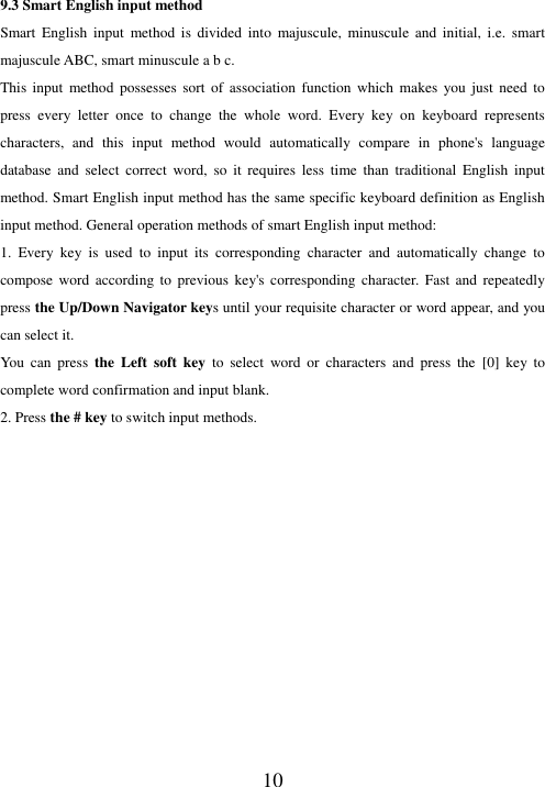  10 9.3 Smart English input method Smart  English  input  method  is  divided  into  majuscule,  minuscule  and  initial,  i.e.  smart majuscule ABC, smart minuscule a b c. This  input  method  possesses  sort  of  association  function  which  makes  you just  need  to press  every  letter  once  to  change  the  whole  word.  Every  key  on  keyboard  represents characters,  and  this  input  method  would  automatically  compare  in  phone&apos;s  language database  and  select  correct  word,  so  it  requires  less  time  than  traditional  English  input method. Smart English input method has the same specific keyboard definition as English input method. General operation methods of smart English input method: 1.  Every  key  is  used  to  input  its  corresponding  character  and  automatically  change  to compose  word  according  to  previous  key&apos;s  corresponding  character. Fast  and  repeatedly press the Up/Down Navigator keys until your requisite character or word appear, and you can select it.   You  can  press  the  Left  soft  key  to  select  word  or  characters  and  press  the  [0]  key  to complete word confirmation and input blank. 2. Press the # key to switch input methods.               