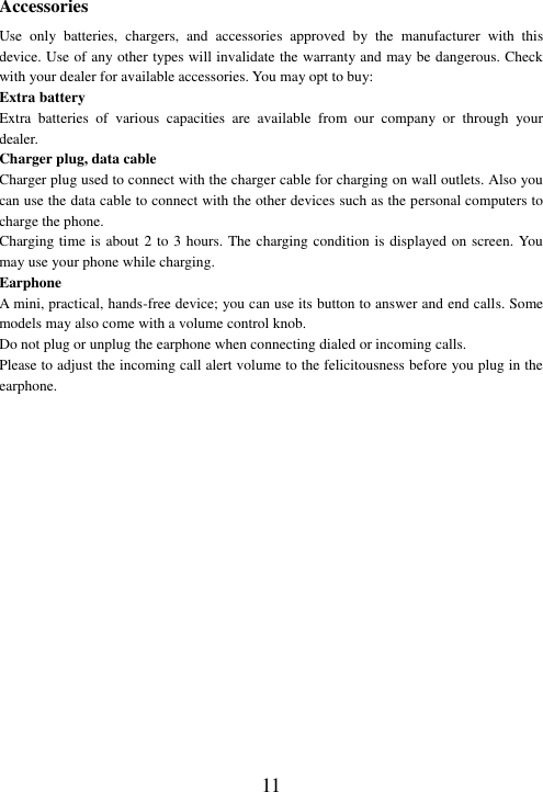  11 Accessories Use  only  batteries,  chargers,  and  accessories  approved  by  the  manufacturer  with  this device. Use of any other types will invalidate the warranty and may be dangerous. Check with your dealer for available accessories. You may opt to buy: Extra battery Extra  batteries  of  various  capacities  are  available  from  our  company  or  through  your dealer. Charger plug, data cable Charger plug used to connect with the charger cable for charging on wall outlets. Also you can use the data cable to connect with the other devices such as the personal computers to charge the phone.     Charging time is about 2 to 3 hours. The charging condition is displayed on screen. You may use your phone while charging. Earphone A mini, practical, hands-free device; you can use its button to answer and end calls. Some models may also come with a volume control knob.   Do not plug or unplug the earphone when connecting dialed or incoming calls. Please to adjust the incoming call alert volume to the felicitousness before you plug in the earphone.  