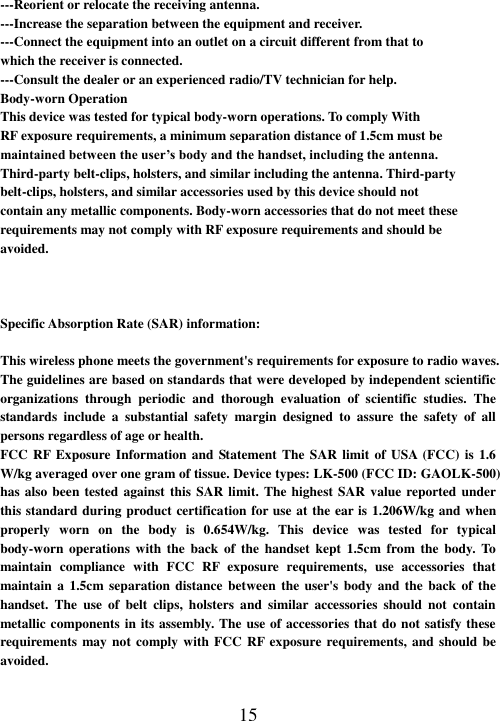  15 ---Reorient or relocate the receiving antenna. ---Increase the separation between the equipment and receiver. ---Connect the equipment into an outlet on a circuit different from that to which the receiver is connected. ---Consult the dealer or an experienced radio/TV technician for help. Body-worn Operation This device was tested for typical body-worn operations. To comply With RF exposure requirements, a minimum separation distance of 1.5cm must be maintained between the user’s body and the handset, including the antenna. Third-party belt-clips, holsters, and similar including the antenna. Third-party belt-clips, holsters, and similar accessories used by this device should not contain any metallic components. Body-worn accessories that do not meet these requirements may not comply with RF exposure requirements and should be avoided.    Specific Absorption Rate (SAR) information:  This wireless phone meets the government&apos;s requirements for exposure to radio waves. The guidelines are based on standards that were developed by independent scientific organizations  through  periodic  and  thorough  evaluation  of  scientific  studies.  The standards  include  a  substantial  safety  margin  designed  to  assure  the  safety  of  all persons regardless of age or health. FCC RF Exposure Information and  Statement The SAR  limit  of USA (FCC) is 1.6 W/kg averaged over one gram of tissue. Device types: LK-500 (FCC ID: GAOLK-500) has also been tested against this SAR limit. The highest SAR  value reported under this standard during product certification for use at the ear is 1.206W/kg and when properly  worn  on  the  body  is  0.654W/kg.  This  device  was  tested  for  typical body-worn  operations  with  the  back  of  the  handset  kept  1.5cm  from  the  body. To maintain  compliance  with  FCC  RF  exposure  requirements,  use  accessories  that maintain a  1.5cm separation distance between the  user&apos;s  body  and  the  back  of the handset.  The  use  of  belt  clips,  holsters  and  similar  accessories  should  not  contain metallic components in its assembly. The use of accessories that do not satisfy these requirements may not comply  with FCC RF exposure requirements, and should  be avoided.  
