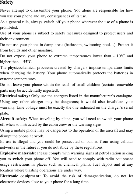  5 Safety Never attempt  to disassemble  your phone.  You  alone are  responsible  for  how you use your phone and any consequences of its use. As a general rule, always switch off your phone wherever the use of a phone is prohibited. Use of your phone is subject to safety measures designed to protect users and their environment. Do not use your phone in damp areas (bathroom, swimming pool…). Protect it from liquids and other moisture. Do  not  expose  your  phone  to  extreme  temperatures  lower  than  -  10°C  and higher than + 55°C. The physicochemical processes  created by chargers impose temperature limits when  charging the  battery.  Your  phone  automatically protects  the  batteries  in extreme temperatures. Do not leave your phone within the reach of small children (certain removable parts may be accidentally ingested). Electrical safety: Only use the chargers listed in the manufacturer’s catalogue. Using  any  other  charger  may  be  dangerous;  it  would  also  invalidate  your warranty. Line voltage must be exactly the one indicated on the charger’s serial plate. Aircraft safety: When traveling by plane, you will need to switch your phone off when so instructed by the cabin crew or the warning signs. Using a mobile phone may be dangerous to the operation of the aircraft and may disrupt the phone network. Its  use  is  illegal  and  you  could  be  prosecuted  or  banned  from  using  cellular networks in the future if you do not abide by these regulations. Explosive materials: Please comply with warning signs at petrol station asking you to switch your phone  off. You will need to  comply with radio equipment usage  restrictions  in  places  such  as  chemical  plants,  fuel  depots  and  at  any location where blasting operations are under way. Electronic  equipment:  To  avoid  the  risk  of  demagnetization,  do  not  let electronic devices close to your phone for a long time. 