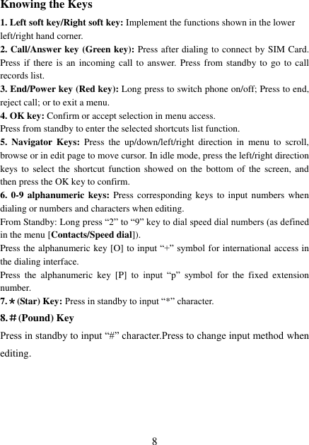  8 Knowing the Keys 1. Left soft key/Right soft key: Implement the functions shown in the lower left/right hand corner. 2. Call/Answer key (Green key): Press after dialing to connect by SIM Card. Press if  there is  an incoming call to  answer. Press from standby to go  to call records list. 3. End/Power key (Red key): Long press to switch phone on/off; Press to end, reject call; or to exit a menu. 4. OK key: Confirm or accept selection in menu access. Press from standby to enter the selected shortcuts list function. 5.  Navigator  Keys:  Press  the  up/down/left/right  direction  in  menu  to  scroll, browse or in edit page to move cursor. In idle mode, press the left/right direction keys to  select  the  shortcut  function  showed  on  the  bottom  of  the  screen,  and then press the OK key to confirm. 6. 0-9 alphanumeric  keys: Press corresponding keys to  input numbers when dialing or numbers and characters when editing. From Standby: Long press “2” to “9” key to dial speed dial numbers (as defined in the menu [Contacts/Speed dial]). Press the alphanumeric key [O] to input “+” symbol for international access in the dialing interface.   Press  the  alphanumeric  key  [P]  to  input  “p”  symbol  for  the  fixed  extension number. 7.＊(Star) Key: Press in standby to input “*” character. 8.＃(Pound) Key Press in standby to input “#” character.Press to change input method when editing.   