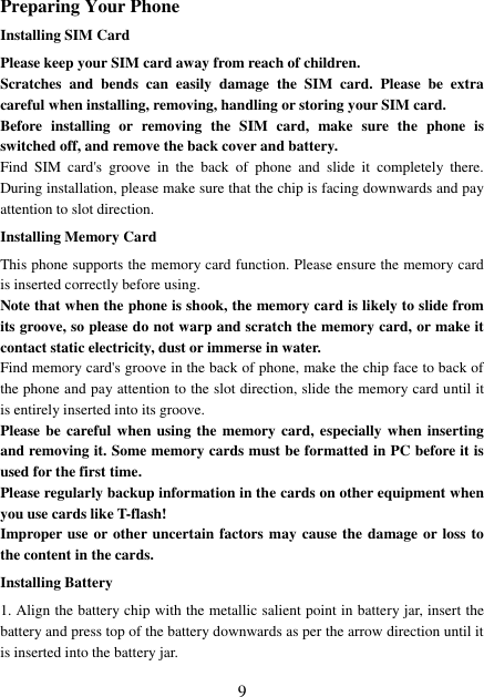  9 Preparing Your Phone Installing SIM Card Please keep your SIM card away from reach of children. Scratches  and  bends  can  easily  damage  the  SIM  card.  Please  be  extra careful when installing, removing, handling or storing your SIM card. Before  installing  or  removing  the  SIM  card,  make  sure  the  phone  is switched off, and remove the back cover and battery. Find  SIM  card&apos;s  groove  in  the  back  of  phone  and  slide  it  completely  there. During installation, please make sure that the chip is facing downwards and pay attention to slot direction. Installing Memory Card This phone supports the memory card function. Please ensure the memory card is inserted correctly before using. Note that when the phone is shook, the memory card is likely to slide from its groove, so please do not warp and scratch the memory card, or make it contact static electricity, dust or immerse in water. Find memory card&apos;s groove in the back of phone, make the chip face to back of the phone and pay attention to the slot direction, slide the memory card until it is entirely inserted into its groove. Please be careful when using  the memory card, especially when inserting and removing it. Some memory cards must be formatted in PC before it is used for the first time. Please regularly backup information in the cards on other equipment when you use cards like T-flash! Improper use or other uncertain factors may cause the damage or loss to the content in the cards. Installing Battery 1. Align the battery chip with the metallic salient point in battery jar, insert the battery and press top of the battery downwards as per the arrow direction until it is inserted into the battery jar. 