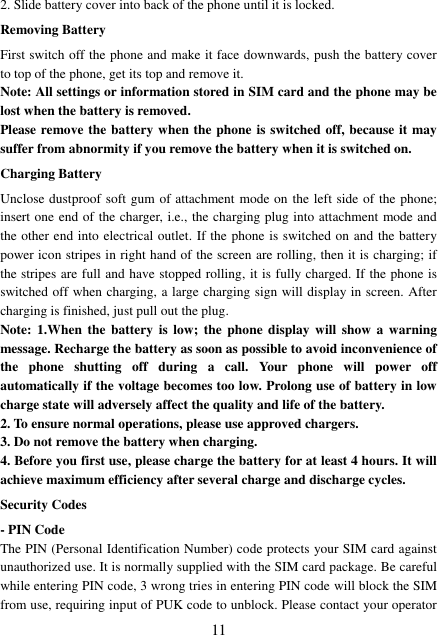  11 2. Slide battery cover into back of the phone until it is locked.                    Removing Battery First switch off the phone and make it face downwards, push the battery cover to top of the phone, get its top and remove it. Note: All settings or information stored in SIM card and the phone may be lost when the battery is removed. Please remove the battery when the phone is switched off, because it may suffer from abnormity if you remove the battery when it is switched on. Charging Battery Unclose dustproof soft gum of attachment mode on the left side of the phone; insert one end of the charger, i.e., the charging plug into attachment mode and the other end into electrical outlet. If the phone is switched on and the battery power icon stripes in right hand of the screen are rolling, then it is charging; if the stripes are full and have stopped rolling, it is fully charged. If the phone is switched off when charging, a large charging sign will display in screen. After charging is finished, just pull out the plug. Note: 1.When  the  battery is low;  the  phone display will  show a warning message. Recharge the battery as soon as possible to avoid inconvenience of the  phone  shutting  off  during  a  call.  Your  phone  will  power  off automatically if the voltage becomes too low. Prolong use of battery in low charge state will adversely affect the quality and life of the battery. 2. To ensure normal operations, please use approved chargers. 3. Do not remove the battery when charging. 4. Before you first use, please charge the battery for at least 4 hours. It will achieve maximum efficiency after several charge and discharge cycles. Security Codes - PIN Code The PIN (Personal Identification Number) code protects your SIM card against unauthorized use. It is normally supplied with the SIM card package. Be careful while entering PIN code, 3 wrong tries in entering PIN code will block the SIM from use, requiring input of PUK code to unblock. Please contact your operator 