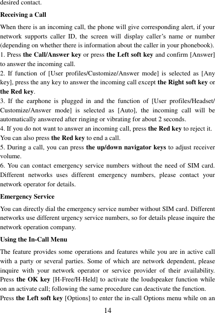  14 desired contact. Receiving a Call When there is an incoming call, the phone will give corresponding alert, if your network  supports  caller  ID,  the  screen  will  display  caller’s  name  or  number (depending on whether there is information about the caller in your phonebook). 1. Press the Call/Answer key or press the Left soft key and confirm [Answer] to answer the incoming call.   2.  If  function  of  [User  profiles/Customize/Answer  mode]  is  selected  as  [Any key], press the any key to answer the incoming call except the Right soft key or the Red key. 3.  If  the  earphone  is  plugged  in  and  the  function  of  [User  profiles/Headset/ Customize/Answer  mode]  is  selected  as  [Auto],  the  incoming  call  will  be automatically answered after ringing or vibrating for about 2 seconds.   4. If you do not want to answer an incoming call, press the Red key to reject it.   You can also press the Red key to end a call.   5. During a call, you can press the up/down navigator keys to adjust receiver volume. 6. You can contact emergency service numbers without the need of SIM card. Different  networks  uses  different  emergency  numbers,  please  contact  your network operator for details. Emergency Service You can directly dial the emergency service number without SIM card. Different networks use different urgency service numbers, so for details please inquire the network operation company. Using the In-Call Menu The feature provides some operations and features while you are in active call with a party or several  parties. Some of  which are network dependent,  please inquire  with  your  network  operator  or  service  provider  of  their  availability. Press the OK key [H-Free/H-Held] to activate the loudspeaker function while on an activate call; following the same procedure can deactivate the function. Press the Left soft key [Options] to enter the in-call Options menu while on an 