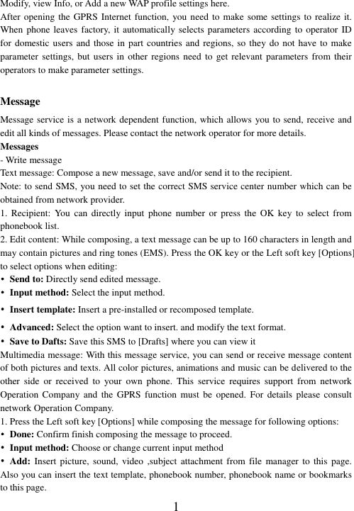  1 Modify, view Info, or Add a new WAP profile settings here. After opening the GPRS Internet  function, you need to make some settings to realize it. When phone leaves factory, it  automatically selects parameters according  to operator ID for domestic users and  those in  part countries and regions, so they do not have  to make parameter settings, but users  in other regions need  to get relevant  parameters  from their operators to make parameter settings.  Message Message service is a network dependent function, which allows you to send, receive and edit all kinds of messages. Please contact the network operator for more details. Messages - Write message Text message: Compose a new message, save and/or send it to the recipient. Note: to send SMS, you need to set the correct SMS service center number which can be obtained from network provider. 1.  Recipient:  You  can  directly  input  phone  number  or  press  the  OK  key  to  select from phonebook list. 2. Edit content: While composing, a text message can be up to 160 characters in length and may contain pictures and ring tones (EMS). Press the OK key or the Left soft key [Options] to select options when editing: • Send to: Directly send edited message. •  Input method: Select the input method. • Insert template: Insert a pre-installed or recomposed template. • Advanced: Select the option want to insert. and modify the text format. • Save to Dafts: Save this SMS to [Drafts] where you can view it   Multimedia message: With this message service, you can send or receive message content of both pictures and texts. All color pictures, animations and music can be delivered to the other  side  or  received  to  your  own  phone.  This  service  requires  support  from  network Operation  Company  and  the  GPRS  function  must  be  opened.  For  details  please  consult network Operation Company.   1. Press the Left soft key [Options] while composing the message for following options: • Done: Confirm finish composing the message to proceed. •  Input method: Choose or change current input method • Add: Insert picture,  sound, video ,subject  attachment  from file manager to this page. Also you can insert the text template, phonebook number, phonebook name or bookmarks to this page. 