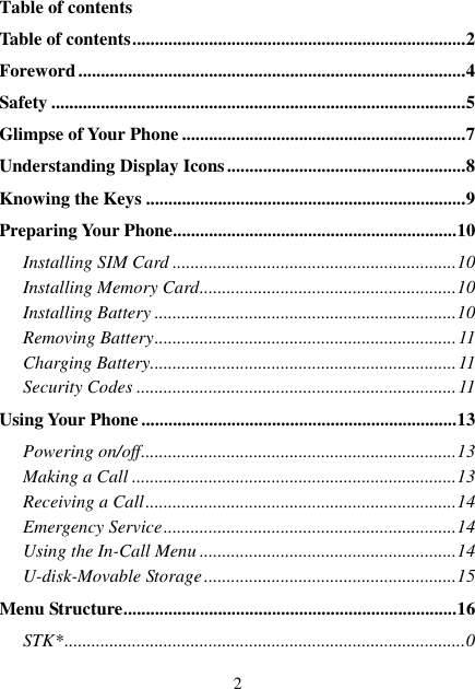  2 Table of contents Table of contents .......................................................................... 2 Foreword ...................................................................................... 4 Safety ............................................................................................ 5 Glimpse of Your Phone ............................................................... 7 Understanding Display Icons ..................................................... 8 Knowing the Keys ....................................................................... 9 Preparing Your Phone ............................................................... 10 Installing SIM Card ............................................................... 10 Installing Memory Card ......................................................... 10 Installing Battery ................................................................... 10 Removing Battery ................................................................... 11 Charging Battery.................................................................... 11 Security Codes ....................................................................... 11 Using Your Phone ...................................................................... 13 Powering on/off ...................................................................... 13 Making a Call ........................................................................ 13 Receiving a Call ..................................................................... 14 Emergency Service ................................................................. 14 Using the In-Call Menu ......................................................... 14 U-disk-Movable Storage ........................................................ 15 Menu Structure .......................................................................... 16 STK* ......................................................................................... 0 