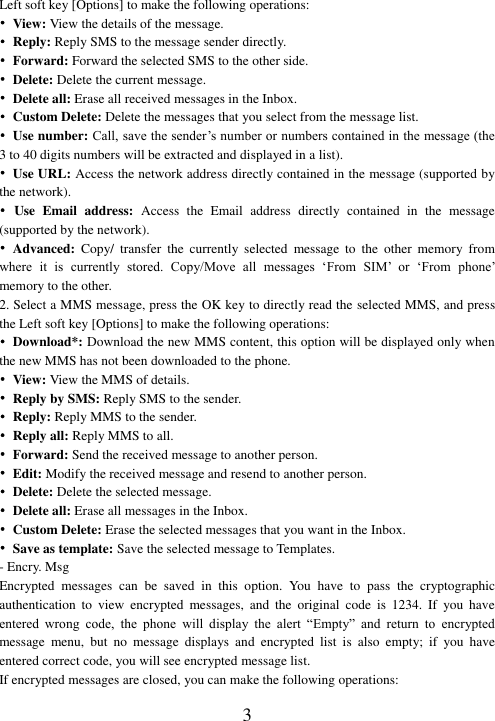  3 Left soft key [Options] to make the following operations: •  View: View the details of the message. •  Reply: Reply SMS to the message sender directly.   •  Forward: Forward the selected SMS to the other side. • Delete: Delete the current message. • Delete all: Erase all received messages in the Inbox. •  Custom Delete: Delete the messages that you select from the message list.   •  Use number: Call, save the sender’s number or numbers contained in the message (the 3 to 40 digits numbers will be extracted and displayed in a list). •  Use URL: Access the network address directly contained in the message (supported by the network). •  Use  Email  address:  Access  the  Email  address  directly  contained  in  the  message (supported by the network). • Advanced:  Copy/  transfer  the  currently  selected  message  to  the  other  memory  from where  it  is  currently  stored.  Copy/Move  all  messages  ‘From  SIM’  or  ‘From  phone’ memory to the other. 2. Select a MMS message, press the OK key to directly read the selected MMS, and press the Left soft key [Options] to make the following operations: •  Download*: Download the new MMS content, this option will be displayed only when the new MMS has not been downloaded to the phone. •  View: View the MMS of details. • Reply by SMS: Reply SMS to the sender. •  Reply: Reply MMS to the sender. •  Reply all: Reply MMS to all. •  Forward: Send the received message to another person. • Edit: Modify the received message and resend to another person. • Delete: Delete the selected message. • Delete all: Erase all messages in the Inbox. •  Custom Delete: Erase the selected messages that you want in the Inbox. • Save as template: Save the selected message to Templates. - Encry. Msg Encrypted  messages  can  be  saved  in  this  option.  You  have  to  pass  the  cryptographic authentication  to  view  encrypted  messages,  and  the  original  code  is  1234.  If  you  have entered  wrong  code,  the  phone  will  display  the  alert  “Empty”  and  return  to  encrypted message  menu,  but  no  message  displays  and  encrypted  list  is  also  empty;  if  you  have entered correct code, you will see encrypted message list. If encrypted messages are closed, you can make the following operations: 