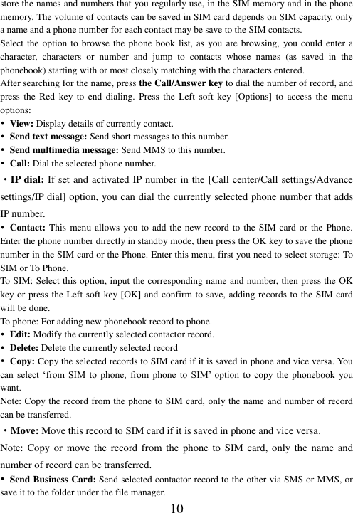  10 store the names and numbers that you regularly use, in the SIM memory and in the phone memory. The volume of contacts can be saved in SIM card depends on SIM capacity, only a name and a phone number for each contact may be save to the SIM contacts.   Select the  option to  browse the phone book  list, as  you are browsing,  you could enter a character,  characters  or  number  and  jump  to  contacts  whose  names  (as  saved  in  the phonebook) starting with or most closely matching with the characters entered. After searching for the name, press the Call/Answer key to dial the number of record, and press  the  Red  key  to  end  dialing.  Press  the  Left  soft  key [Options]  to  access  the  menu options: •  View: Display details of currently contact. • Send text message: Send short messages to this number. •  Send multimedia message: Send MMS to this number. • Call: Dial the selected phone number.   ·IP dial: If set and activated IP number in the [Call center/Call settings/Advance settings/IP dial] option, you can dial the currently selected phone number that adds IP number. • Contact: This menu allows you to add the new record to the SIM card or the Phone. Enter the phone number directly in standby mode, then press the OK key to save the phone number in the SIM card or the Phone. Enter this menu, first you need to select storage: To SIM or To Phone. To SIM: Select this option, input the corresponding name and number, then press the OK key or press the Left soft key [OK] and confirm to save, adding records to the SIM card will be done. To phone: For adding new phonebook record to phone. • Edit: Modify the currently selected contactor record. • Delete: Delete the currently selected record •  Copy: Copy the selected records to SIM card if it is saved in phone and vice versa. You can  select  ‘from  SIM  to  phone,  from  phone  to  SIM’  option  to  copy  the  phonebook  you want. Note: Copy the record from the phone to SIM card, only the name and number of record can be transferred. ·Move: Move this record to SIM card if it is saved in phone and vice versa. Note: Copy or  move the  record  from the phone to  SIM  card, only the  name and number of record can be transferred. • Send Business Card: Send selected contactor record to the other via SMS or MMS, or save it to the folder under the file manager. 