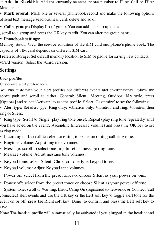  11 ·Add to  Blacklist: Add  the  currently selected  phone  number  to  Filter  Call  or  Filter Message list. •  Mark several: Mark one or several phonebook record and make the following options of send text message,send business card, delete and so on.. •  Caller groups: Display list of group. You can add    the group name. , scroll to a group and press the OK key to edit. You can alter the group name.   • Phonebook settings: Memory status: View the service condition of the SIM card and phone’s phone book. The capacity of SIM card depends on different SIM card. Preferred storage: Set default memory location to SIM or phone for saving new contacts. vCard version: Select the vCard version. Settings User profiles Customize alert preferences. You can customize your alert profiles for different events and environments. Follow the above  path  and  scroll  to  either:  General;  Silent；Meeting;  Outdoor;  Ｍy  style,  press [Options] and select ‘Activate’ to use the profile. Select ‘Customize’ to set the following: •  Alert type: Set alert type: Ring only; Vibration only; Vibration and ring, Vibration then ring or Silent. •  Ring type: Scroll to Single (play ring tone once), Repeat (play ring tone repeatedly until you have acted on the event), Ascending (increasing volume) and press the OK key to set as ring mode. • Incoming call: scroll to select one ring to set as incoming call ring tone. •  Ringtone volume: Adjust ring tone volumes. • Message: scroll to select one ring to set as message ring tone. • Message volume: Adjust message tone volumes. • Keypad tone: select Silent, Click, or Tone type keypad tones. • Keypad volume: Adjust Keypad tone volumes. • Power on: select from the preset tones or choose Silent as your power on tone. • Power off: select from the preset tones or choose Silent as your power off tone. •  System tone: scroll to Warning, Error, Camp On (registered to network), or Connect (call connected) alert events and use the OK key or the Left soft key to toggle alert tone for the event on or off, press the Right soft key [Done] to confirm and press the Left soft key to save. Note: The headset profile will automatically be activated if you plugged in the headset and 