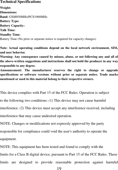  19 Technical Specifications Weight:   Dimensions:   Band: GSM850MHz/PCS1900MHz Battery Type:   Battery Capacity:   Talk Time:   Standby Time:   Battery Time (No prior or separate notice is required for capacity changes)  Note: Actual  operating  conditions depend  on  the  local network  environment,  SIM, and user behavior.   Warning: Any consequence caused by misuse, abuse, or not following any and all of the above-written suggestions and instructions shall not hold the producer in any way responsible to any degree.     Announcement:  The  manufacturer  reserves  the  right  to  change  or  upgrade specifications  or  software  versions  without  prior  or  separate  notice.  Trade  marks mentioned or used in this material belong to their respective owners.  This device complies with Part 15 of the FCC Rules. Operation is subject to the following two conditions: (1) This device may not cause harmful interference. (2) This device must accept any interference received, including interference that may cause undesired operation. NOTE: Changes or modifications not expressly approved by the party responsible for compliance could void the user&apos;s authority to operate the equipment. NOTE: This equipment has been tested and found to comply with the limits for a Class B digital device, pursuant to Part 15 of the FCC Rules. These limits  are  designed  to  provide  reasonable  protection  against  harmful 