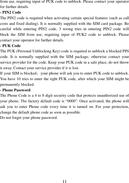   11 from use, requiring input of PUK code to unblock. Please contact your operator for further details. - PIN2 Code The PIN2 code is required when activating certain special features (such as call costs and fixed dialing). It is normally supplied with the SIM card package. Be careful  while  entering  PIN2  code,  3  wrong  tries  in  entering  PIN2  code  will block  the  SIM  from  use,  requiring  input  of  PUK2  code  to  unblock.  Please contact your operator for further details. - PUK Code The PUK (Personal Unblocking Key) code is required to unblock a blocked PIN code.  It  is  normally  supplied  with  the  SIM  package;  otherwise  contact  your service provider for the code. Keep your PUK code in a safe place, do not throw it away. Contact your service provider if it is lost. If your SIM is blocked，your phone will ask you to enter PUK code to unblock. You have 10 tries to enter the right PUK code, after which your SIM might be permanently blocked. - Phone Password The Phone Code is a 4 to 8 digit security code that protects unauthorized use of your phone. The factory default code is “0000”. Once activated, the phone will ask  you  to  enter  Phone  code  every  time  it  is  turned  on.  For  your protection, change the default phone code as soon as possible.   Do not forget your phone password.           