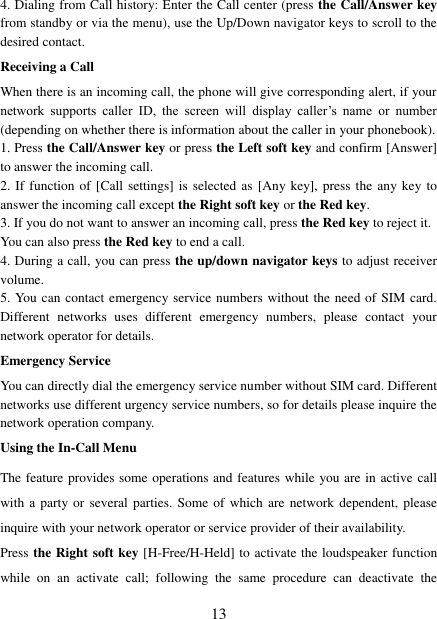   13 4. Dialing from Call history: Enter the Call center (press the Call/Answer key from standby or via the menu), use the Up/Down navigator keys to scroll to the desired contact. Receiving a Call When there is an incoming call, the phone will give corresponding alert, if your network  supports  caller  ID,  the  screen  will  display  caller’s  name  or  number (depending on whether there is information about the caller in your phonebook). 1. Press the Call/Answer key or press the Left soft key and confirm [Answer] to answer the incoming call.   2. If function of [Call settings] is selected  as [Any key], press the  any key to answer the incoming call except the Right soft key or the Red key. 3. If you do not want to answer an incoming call, press the Red key to reject it.   You can also press the Red key to end a call.   4. During a call, you can press the up/down navigator keys to adjust receiver volume. 5. You can contact emergency service numbers without the need of SIM card. Different  networks  uses  different  emergency  numbers,  please  contact  your network operator for details. Emergency Service You can directly dial the emergency service number without SIM card. Different networks use different urgency service numbers, so for details please inquire the network operation company. Using the In-Call Menu The feature provides some operations and features while you are in active call with a party or several parties.  Some of  which are  network dependent,  please inquire with your network operator or service provider of their availability.   Press the Right soft key [H-Free/H-Held] to activate the loudspeaker function while  on  an  activate  call;  following  the  same  procedure  can  deactivate  the 