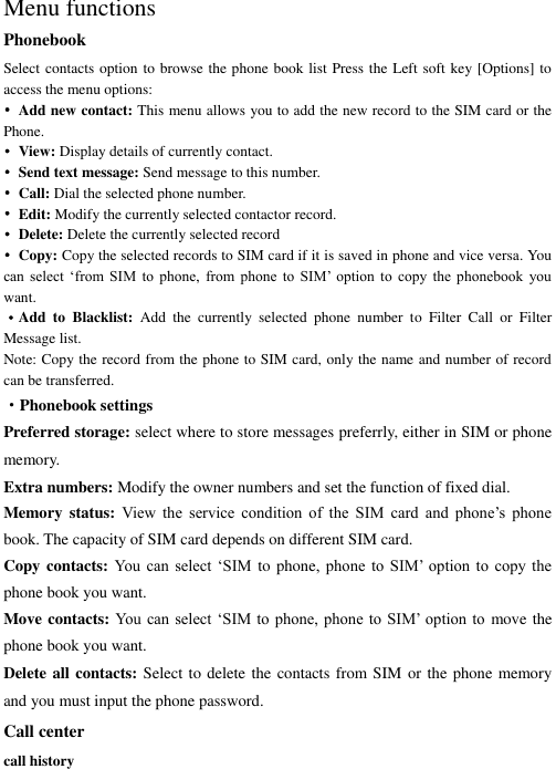    Menu functions Phonebook Select contacts option to browse the phone book list Press the Left soft key [Options] to access the menu options: •  Add new contact: This menu allows you to add the new record to the SIM card or the Phone.   •  View: Display details of currently contact. • Send text message: Send message to this number. • Call: Dial the selected phone number. • Edit: Modify the currently selected contactor record. • Delete: Delete the currently selected record •  Copy: Copy the selected records to SIM card if it is saved in phone and vice versa. You can  select  ‘from  SIM  to  phone,  from  phone  to  SIM’  option  to  copy  the  phonebook  you want. ·Add  to  Blacklist:  Add  the  currently  selected  phone  number  to  Filter  Call  or  Filter Message list. Note: Copy the record from the phone to SIM card, only the name and number of record can be transferred. ·Phonebook settings Preferred storage: select where to store messages preferrly, either in SIM or phone memory. Extra numbers: Modify the owner numbers and set the function of fixed dial. Memory status:  View  the  service  condition  of  the  SIM  card  and  phone’s  phone book. The capacity of SIM card depends on different SIM card. Copy contacts: You  can  select  ‘SIM  to phone,  phone  to  SIM’  option  to  copy  the phone book you want. Move contacts: You can select ‘SIM to phone, phone to SIM’ option to move the phone book you want.   Delete all contacts: Select to delete the contacts from SIM or the phone memory and you must input the phone password. Call center call history 