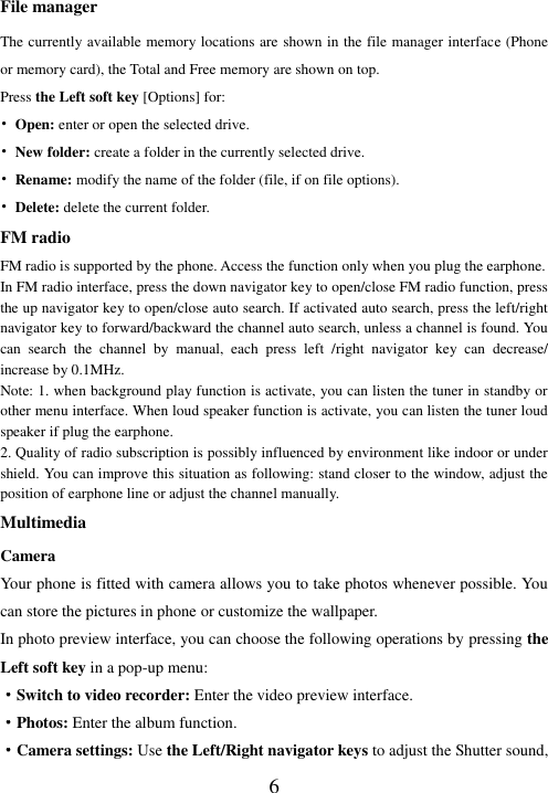   6 File manager The currently available memory locations are shown in the file manager interface (Phone or memory card), the Total and Free memory are shown on top.   Press the Left soft key [Options] for: • Open: enter or open the selected drive. • New folder: create a folder in the currently selected drive. • Rename: modify the name of the folder (file, if on file options). • Delete: delete the current folder. FM radio FM radio is supported by the phone. Access the function only when you plug the earphone. In FM radio interface, press the down navigator key to open/close FM radio function, press the up navigator key to open/close auto search. If activated auto search, press the left/right navigator key to forward/backward the channel auto search, unless a channel is found. You can  search  the  channel  by  manual,  each  press  left  /right  navigator  key  can  decrease/ increase by 0.1MHz. Note: 1. when background play function is activate, you can listen the tuner in standby or other menu interface. When loud speaker function is activate, you can listen the tuner loud speaker if plug the earphone. 2. Quality of radio subscription is possibly influenced by environment like indoor or under shield. You can improve this situation as following: stand closer to the window, adjust the position of earphone line or adjust the channel manually. Multimedia Camera Your phone is fitted with camera allows you to take photos whenever possible. You can store the pictures in phone or customize the wallpaper. In photo preview interface, you can choose the following operations by pressing the Left soft key in a pop-up menu: ·Switch to video recorder: Enter the video preview interface. ·Photos: Enter the album function. ·Camera settings: Use the Left/Right navigator keys to adjust the Shutter sound, 