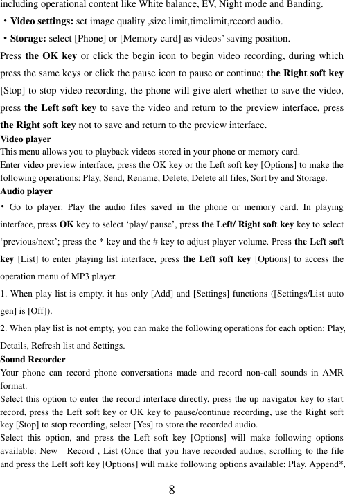   8 including operational content like White balance, EV, Night mode and Banding.   ·Video settings: set image quality ,size limit,timelimit,record audio. ·Storage: select [Phone] or [Memory card] as videos’ saving position. Press the OK key or click the begin icon to begin video recording, during which press the same keys or click the pause icon to pause or continue; the Right soft key [Stop] to stop video recording, the phone will give alert whether to save the video, press the Left soft key to save the video and return to the preview interface, press the Right soft key not to save and return to the preview interface. Video player This menu allows you to playback videos stored in your phone or memory card.   Enter video preview interface, press the OK key or the Left soft key [Options] to make the following operations: Play, Send, Rename, Delete, Delete all files, Sort by and Storage. Audio player   •  Go  to  player:  Play  the  audio  files  saved  in  the  phone  or  memory  card.  In  playing interface, press OK key to select ‘play/ pause’, press the Left/ Right soft key key to select ‘previous/next’; press the * key and the # key to adjust player volume. Press the Left soft key [List] to enter playing list interface, press  the Left soft key [Options] to  access the operation menu of MP3 player.   1. When play list is empty, it has only [Add] and [Settings] functions ([Settings/List auto gen] is [Off]). 2. When play list is not empty, you can make the following operations for each option: Play, Details, Refresh list and Settings. Sound Recorder Your  phone  can  record  phone  conversations  made  and  record  non-call  sounds  in  AMR format. Select this option to enter the record interface directly, press the up navigator key to start record, press the Left soft key or OK key to pause/continue recording, use the Right soft key [Stop] to stop recording, select [Yes] to store the recorded audio.   Select  this  option,  and  press  the  Left  soft  key  [Options]  will  make  following  options available: New    Record , List (Once that you have recorded audios, scrolling to the file and press the Left soft key [Options] will make following options available: Play, Append*, 