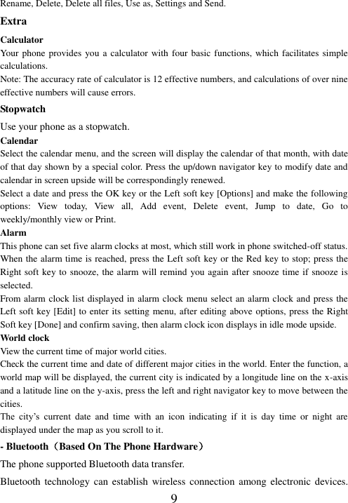   9 Rename, Delete, Delete all files, Use as, Settings and Send. Extra Calculator Your phone provides  you a calculator with four basic functions, which facilitates  simple calculations. Note: The accuracy rate of calculator is 12 effective numbers, and calculations of over nine effective numbers will cause errors. Stopwatch Use your phone as a stopwatch. Calendar Select the calendar menu, and the screen will display the calendar of that month, with date of that day shown by a special color. Press the up/down navigator key to modify date and calendar in screen upside will be correspondingly renewed. Select a date and press the OK key or the Left soft key [Options] and make the following options:  View  today,  View  all,  Add  event,  Delete  event,  Jump  to  date,  Go  to weekly/monthly view or Print. Alarm This phone can set five alarm clocks at most, which still work in phone switched-off status. When the alarm time is reached, press the Left soft key or the Red key to stop; press the Right soft key to snooze, the alarm will remind you again after snooze time if snooze is selected. From alarm clock list displayed in alarm clock menu select an alarm clock and press the Left soft key [Edit] to enter its setting menu, after editing above options, press the Right Soft key [Done] and confirm saving, then alarm clock icon displays in idle mode upside. World clock View the current time of major world cities. Check the current time and date of different major cities in the world. Enter the function, a world map will be displayed, the current city is indicated by a longitude line on the x-axis and a latitude line on the y-axis, press the left and right navigator key to move between the cities.   The  city’s  current  date  and  time  with  an  icon  indicating  if  it  is  day  time  or  night  are displayed under the map as you scroll to it. - Bluetooth（Based On The Phone Hardware） The phone supported Bluetooth data transfer. Bluetooth technology can  establish wireless  connection  among  electronic devices. 