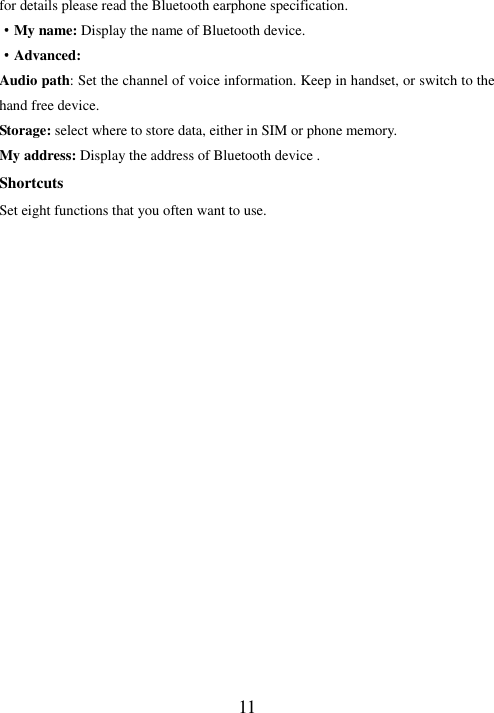   11 for details please read the Bluetooth earphone specification. ·My name: Display the name of Bluetooth device. ·Advanced: Audio path: Set the channel of voice information. Keep in handset, or switch to the hand free device.   Storage: select where to store data, either in SIM or phone memory. My address: Display the address of Bluetooth device . Shortcuts Set eight functions that you often want to use.                          