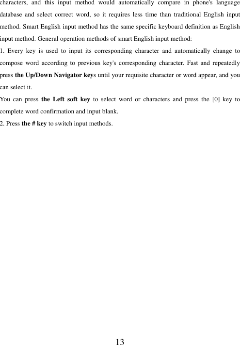   13 characters,  and  this  input  method  would  automatically  compare  in  phone&apos;s  language database  and  select  correct  word,  so  it  requires  less  time  than  traditional  English  input method. Smart English input method has the same specific keyboard definition as English input method. General operation methods of smart English input method: 1.  Every  key  is  used  to  input  its  corresponding  character  and  automatically  change  to compose  word according  to  previous  key&apos;s  corresponding  character. Fast  and  repeatedly press the Up/Down Navigator keys until your requisite character or word appear, and you can select it.   You  can  press  the  Left  soft  key  to  select  word  or  characters  and  press  the  [0]  key  to complete word confirmation and input blank. 2. Press the # key to switch input methods.                     