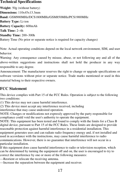   17 Technical Specifications Weight: 50g (without battery) Dimensions: 110x45x13.3mm Band: GSM900MHz/DCS1800MHz/GSM850MHz/PCS1900MHz Battery Type: Li-ion Battery Capacity: 600mAh Talk Time: 2~4h Standby Time: 200~300h Battery Time (No prior or separate notice is required for capacity changes)  Note: Actual operating conditions depend on the local network environment, SIM, and user behavior.   Warning: Any consequence caused by misuse, abuse, or not following any and all of the above-written  suggestions  and  instructions  shall  not  hold  the  producer  in  any  way responsible to any degree.     Announcement: The manufacturer reserves the right to change or upgrade specifications or software versions without prior or separate notice. Trade marks mentioned or used in this material belong to their respective owners. FCC Statement This device complies with Part 15 of the FCC Rules. Operation is subject to the following two conditions: (1) This device may not cause harmful interference.   (2) This device must accept any interference received, including interference that may cause undesired operation. NOTE: Changes or modifications not expressly approved by the party responsible for compliance could void the user&apos;s authority to operate the equipment. NOTE: This equipment has been tested and found to comply with the limits for a Class B digital device, pursuant to Part 15 of the FCC Rules. These limits are designed to provide reasonable protection against harmful interference in a residential installation. This equipment generates uses and can radiate radio frequency energy and, if not installed and used in accordance with the instructions, may cause harmful interference to radio communications. However, there is no guarantee that interference will not occur in a particular installation. If this equipment does cause harmful interference to radio or television reception, which can be determined by turning the equipment off and on, the user is encouraged to try to correct the interference by one or more of the following measures: ---Reorient or relocate the receiving antenna. ---Increase the separation between the equipment and receiver. 