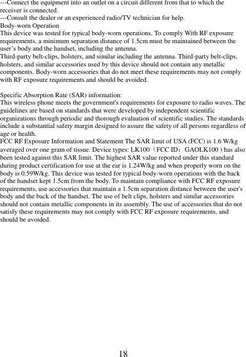   18 ---Connect the equipment into an outlet on a circuit different from that to which the receiver is connected. ---Consult the dealer or an experienced radio/TV technician for help. Body-worn Operation This device was tested for typical body-worn operations. To comply With RF exposure requirements, a minimum separation distance of 1.5cm must be maintained between the user’s body and the handset, including the antenna. Third-party belt-clips, holsters, and similar including the antenna. Third-party belt-clips, holsters, and similar accessories used by this device should not contain any metallic components. Body-worn accessories that do not meet these requirements may not comply with RF exposure requirements and should be avoided.  Specific Absorption Rate (SAR) information: This wireless phone meets the government&apos;s requirements for exposure to radio waves. The guidelines are based on standards that were developed by independent scientific organizations through periodic and thorough evaluation of scientific studies. The standards include a substantial safety margin designed to assure the safety of all persons regardless of age or health. FCC RF Exposure Information and Statement The SAR limit of USA (FCC) is 1.6 W/kg averaged over one gram of tissue. Device types: LK100（FCC ID：GAOLK100 ) has also been tested against this SAR limit. The highest SAR value reported under this standard during product certification for use at the ear is 1.24W/kg and when properly worn on the body is 0.59W/kg. This device was tested for typical body-worn operations with the back of the handset kept 1.5cm from the body. To maintain compliance with FCC RF exposure requirements, use accessories that maintain a 1.5cm separation distance between the user&apos;s body and the back of the handset. The use of belt clips, holsters and similar accessories should not contain metallic components in its assembly. The use of accessories that do not satisfy these requirements may not comply with FCC RF exposure requirements, and should be avoided.  