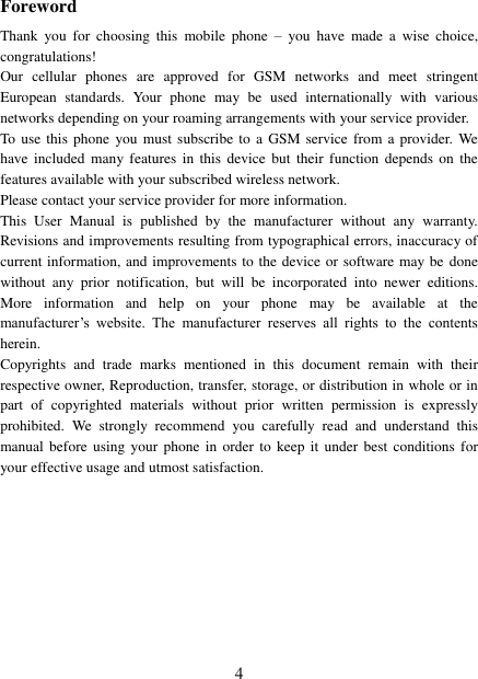   4 Foreword Thank  you  for  choosing  this  mobile  phone  –  you  have  made a  wise choice, congratulations! Our  cellular  phones  are  approved  for  GSM  networks  and  meet  stringent European  standards.  Your  phone  may  be  used internationally  with  various networks depending on your roaming arrangements with your service provider. To  use this phone  you  must  subscribe to a  GSM service from a  provider. We have included  many  features in  this device  but their  function depends  on the features available with your subscribed wireless network. Please contact your service provider for more information. This  User  Manual  is  published  by  the  manufacturer  without  any  warranty. Revisions and improvements resulting from typographical errors, inaccuracy of current information, and improvements to the device or software may be done without  any  prior  notification,  but  will  be  incorporated  into  newer  editions. More  information  and  help  on  your  phone  may  be  available  at  the manufacturer’s  website.  The  manufacturer  reserves  all  rights  to  the  contents herein. Copyrights  and  trade  marks  mentioned  in  this  document  remain  with  their respective owner, Reproduction, transfer, storage, or distribution in whole or in part  of  copyrighted  materials  without  prior  written  permission  is  expressly prohibited.  We  strongly  recommend  you  carefully  read  and  understand  this manual before  using your phone  in order to  keep it under best  conditions for your effective usage and utmost satisfaction.          