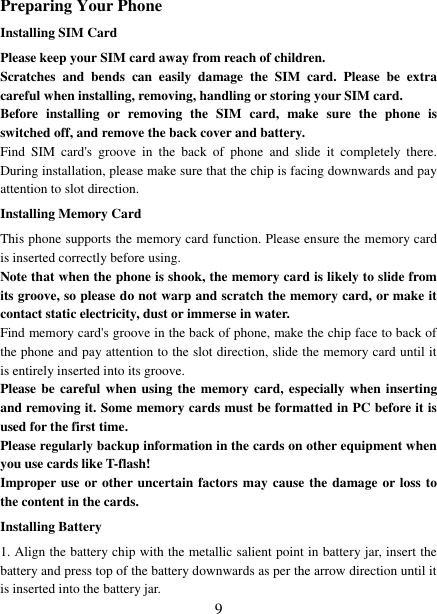   9 Preparing Your Phone Installing SIM Card Please keep your SIM card away from reach of children. Scratches  and  bends  can  easily  damage  the  SIM  card.  Please  be  extra careful when installing, removing, handling or storing your SIM card. Before  installing  or  removing  the  SIM  card,  make  sure  the  phone  is switched off, and remove the back cover and battery. Find  SIM  card&apos;s  groove  in  the  back  of  phone  and  slide  it  completely  there. During installation, please make sure that the chip is facing downwards and pay attention to slot direction. Installing Memory Card This phone supports the memory card function. Please ensure the memory card is inserted correctly before using. Note that when the phone is shook, the memory card is likely to slide from its groove, so please do not warp and scratch the memory card, or make it contact static electricity, dust or immerse in water. Find memory card&apos;s groove in the back of phone, make the chip face to back of the phone and pay attention to the slot direction, slide the memory card until it is entirely inserted into its groove. Please be careful when using  the memory card, especially when inserting and removing it. Some memory cards must be formatted in PC before it is used for the first time. Please regularly backup information in the cards on other equipment when you use cards like T-flash! Improper use or other uncertain factors may cause the damage or loss to the content in the cards. Installing Battery 1. Align the battery chip with the metallic salient point in battery jar, insert the battery and press top of the battery downwards as per the arrow direction until it is inserted into the battery jar. 