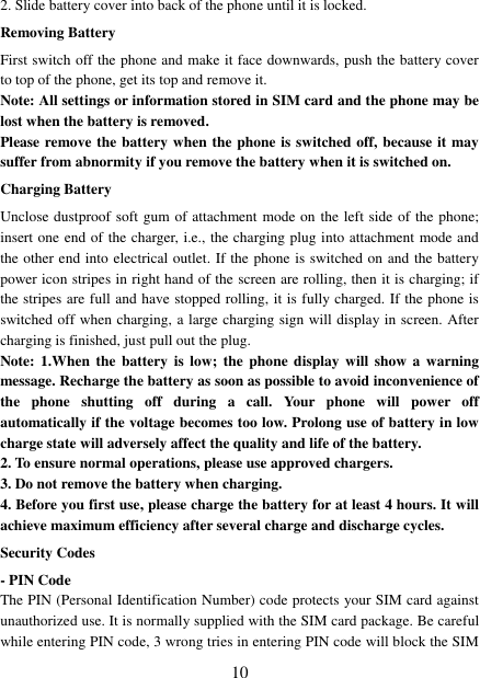   10 2. Slide battery cover into back of the phone until it is locked.                    Removing Battery First switch off the phone and make it face downwards, push the battery cover to top of the phone, get its top and remove it. Note: All settings or information stored in SIM card and the phone may be lost when the battery is removed. Please remove the battery when the phone is switched off, because it may suffer from abnormity if you remove the battery when it is switched on. Charging Battery Unclose dustproof soft gum of attachment mode on the left side of the phone; insert one end of the charger, i.e., the charging plug into attachment mode and the other end into electrical outlet. If the phone is switched on and the battery power icon stripes in right hand of the screen are rolling, then it is charging; if the stripes are full and have stopped rolling, it is fully charged. If the phone is switched off when charging, a large charging sign will display in screen. After charging is finished, just pull out the plug. Note: 1.When  the  battery is low;  the  phone display  will  show a warning message. Recharge the battery as soon as possible to avoid inconvenience of the  phone  shutting  off  during  a  call.  Your  phone  will  power  off automatically if the voltage becomes too low. Prolong use of battery in low charge state will adversely affect the quality and life of the battery. 2. To ensure normal operations, please use approved chargers. 3. Do not remove the battery when charging. 4. Before you first use, please charge the battery for at least 4 hours. It will achieve maximum efficiency after several charge and discharge cycles. Security Codes - PIN Code The PIN (Personal Identification Number) code protects your SIM card against unauthorized use. It is normally supplied with the SIM card package. Be careful while entering PIN code, 3 wrong tries in entering PIN code will block the SIM 